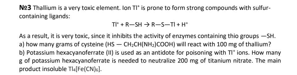 No3 Thallium is a very toxic element. lon TI* is prone to form strong compounds with sulfur-
containing ligands:
TIt + R-SH >R-S-TI + H*
As a result, it is very toxic, since it inhibits the activity of enzymes containing thio groups -SH.
a) how many grams of cysteine (HS – CH2CH(NH2)COOH) will react with 100 mg of thallium?
b) Potassium hexacyanoferrate (II) is used as an antidote for poisoning with TI* ions. How many
g of potassium hexacyanoferrate is needed to neutralize 200 mg of titanium nitrate. The main
product insoluble Tla[Fe(CN)6].

