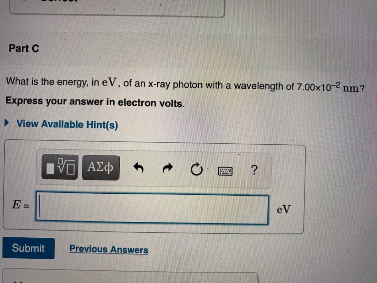Part C
What is the energy, in eV, of an x-ray photon with a wavelength of 7.00x10-2 nm?
Express your answer in electron volts.
• View Available Hint(s)
E =
eV
Submit
Previous Answers
