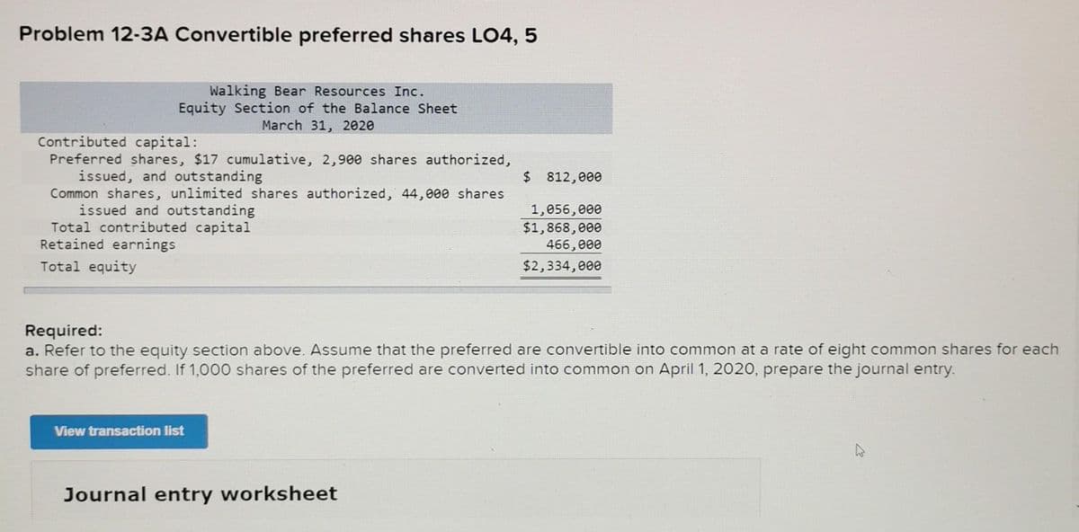 Problem 12-3A Convertible preferred shares LO4, 5
Walking Bear Resources Inc.
Equity Section of the Balance Sheet
March 31, 2020
Contributed capital:
Preferred shares, $17 cumulative, 2,900 shares authorized,
issued, and outstanding
$ 812,000
Common shares, unlimited shares authorized, 44,000 shares
issued and outstanding
Total contributed capital
1,056,000
$1,868,000
466,000
$2,334,000
Retained earnings
Total equity
Required:
a. Refer to the equity section above. Assume that the preferred are convertible into common at a rate of eight common shares for each
share of preferred. If 1,000 shares of the preferred are converted into common on April 1, 2020, prepare the journal entry.
View transaction list
Journal entry worksheet