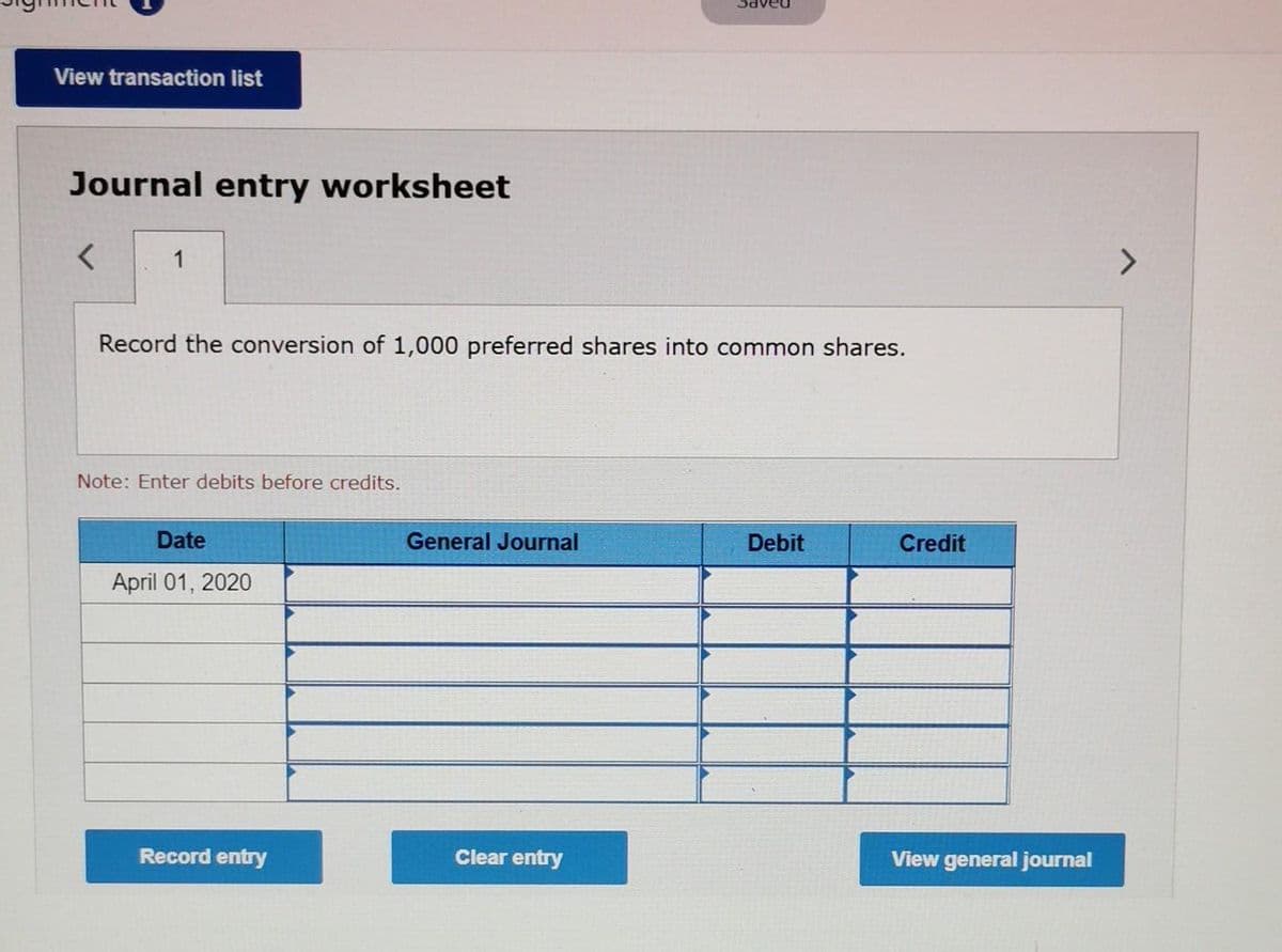 View transaction list
Journal entry worksheet
<
1
Record the conversion of 1,000 preferred shares into common shares.
Note: Enter debits before credits.
Date
General Journal
Debit
Credit
April 01, 2020
Clear entry
View general journal
Record entry