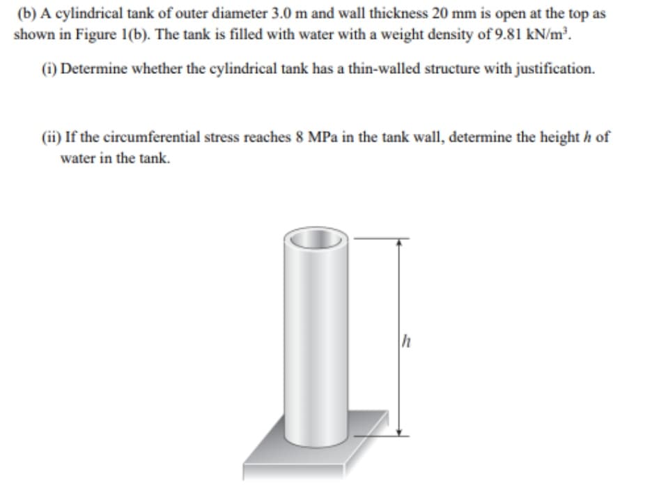 (b) A cylindrical tank of outer diameter 3.0 m and wall thickness 20 mm is open at the top as
shown in Figure 1(b). The tank is filled with water with a weight density of 9.81 kN/m³.
(i) Determine whether the cylindrical tank has a thin-walled structure with justification.
(ii) If the circumferential stress reaches 8 MPa in the tank wall, determine the heighth of
water in the tank.
h