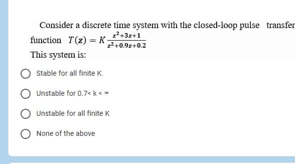 Consider a discrete time system with the closed-loop pulse transfer
function T(z) = K
22+3z+1
z2+0.9z+0.2
This system is:
Stable for all finite K.
Unstable for 0.7< k < *
O Unstable for all finite K
None of the above

