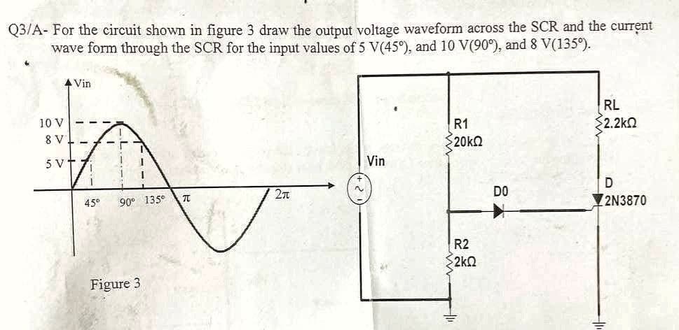 Q3/A- For the circuit shown in figure 3 draw the output voltage waveform across the SCR and the current
wave form through the SCR for the input values of 5 V(45°), and 10 V(90°), and 8 V(135°).
▲ Vin
RL
52.2ΚΩ
R1
20kQ
Vin
D
Σπ
2N3870
10 V
8 V
5 V
-7 -r
1
70
I
90° 135°
45⁰
Figure 3
1
70
R2
2kQ
DO