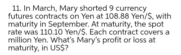 11. In March, Mary shorted9 currency
futures contracts on Yen at 108.88 Yen/$, with
maturity in September. At maturity, the spot
rate was 110.10 Yen/$. Each contract covers a
million Yen. What's Mary's profit or loss at
maturity, in US$?
