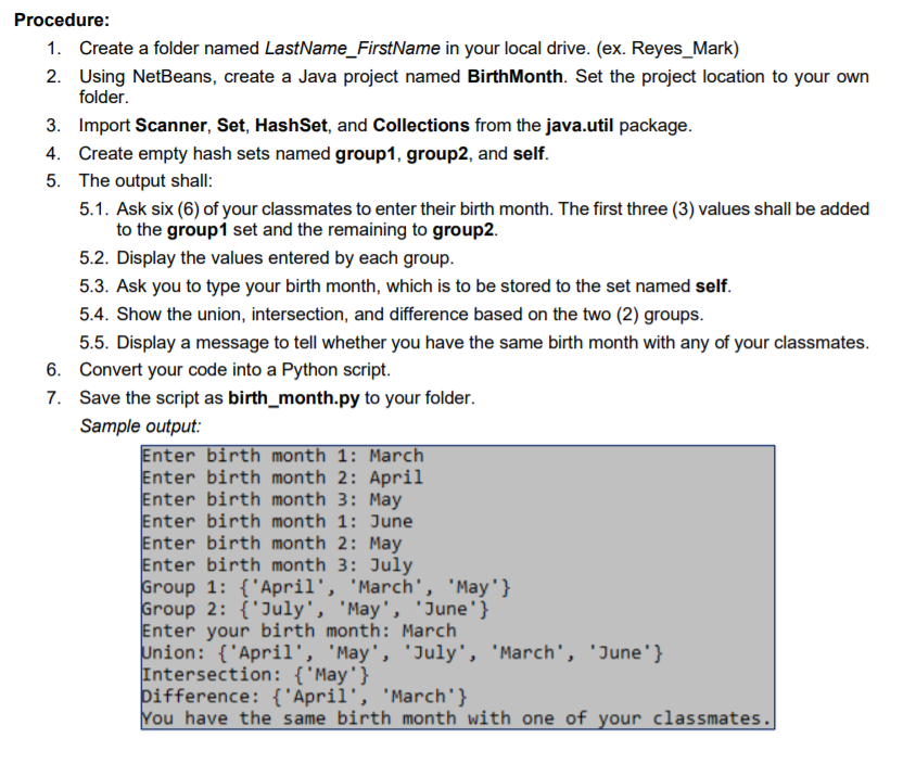 Procedure:
1. Create a folder named LastName_FirstName in your local drive. (ex. Reyes_Mark)
2. Using NetBeans, create a Java project named BirthMonth. Set the project location to your own
folder.
3. Import Scanner, Set, HashSet, and Collections from the java.util package.
4. Create empty hash sets named group1, group2, and self.
5. The output shall:
5.1. Ask six (6) of your classmates to enter their birth month. The first three (3) values shall be added
to the group1 set and the remaining to group2.
5.2. Display the values entered by each group.
5.3. Ask you to type your birth month, which is to be stored to the set named self.
5.4. Show the union, intersection, and difference based on the two (2) groups.
5.5. Display a message to tell whether you have the same birth month with any of your classmates.
6. Convert your code into a Python script.
7. Save the script as birth_month.py to your folder.
Sample output:
Enter birth month 1: March
Enter birth month 2: April
Enter birth month 3: May
Enter birth month 1: June
Enter birth month 2: May
Enter birth month 3: July
Group 1: {'April', 'March', 'May'}
Group 2: {'July', 'May', 'June'}
Enter your birth month: March
Union: {'April1', 'May', 'July', 'March', 'June'}
Intersection: {'May'}
þifference: {'April', 'March'}
You have the same birth month with one of your classmates.
