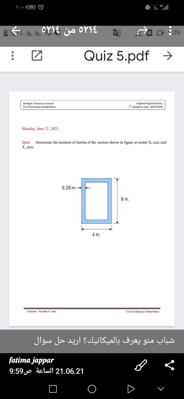 Quiz 5.pdf >
Al-Najaf Technical Institute
Civil Techniques Department
Engineering Mechanics
1" Academic year, 2019-2020
Monday, June 21, 2021
Quiz:
Y, axis.
Determine the moment of inertia of the section shown in figure at center X, axis and
0.25 in
6 in.
4 in.
Lecturer : Hussien A. Jaaz
Civil Techniques Department
شباب منو يعرف بالميكانيك؟ اريد حل سوال
fatima jappar
21.06.21 الساعة ص9:59
D
