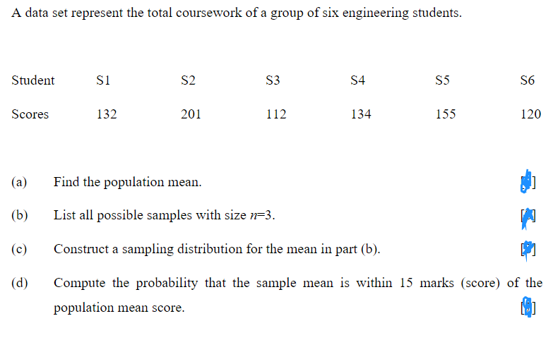 A data set represent the total coursework of a group of six engineering students.
Student
S1
S2
S3
S4
S5
S6
Scores
132
201
112
134
155
120
(a)
Find the population mean.
(b)
List all possible samples with size n=3.
(c)
Construct a sampling distribution for the mean in part (b).
(d)
Compute the probability that the sample mean is within 15 marks (score) of the
population mean score.
