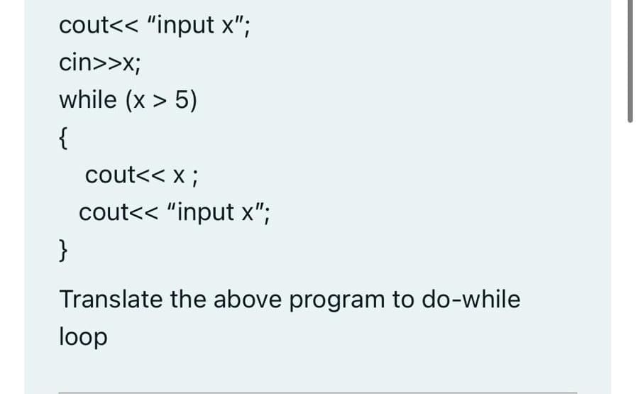 cout<< "input x";
cin>>x;
while (x > 5)
{
cout<< x ;
cout<< "input x";
}
Translate the above program to do-while
loop
