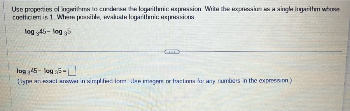 Use properties of logarithms to condense the logarithmic expression. Write the expression as a single logarithm whose
coefficient is 1. Where possible, evaluate logarithmic expressions.
log 345- log 35
***
log 345- log 35=
(Type an exact answer in simplified form. Use integers or fractions for any numbers in the expression.)