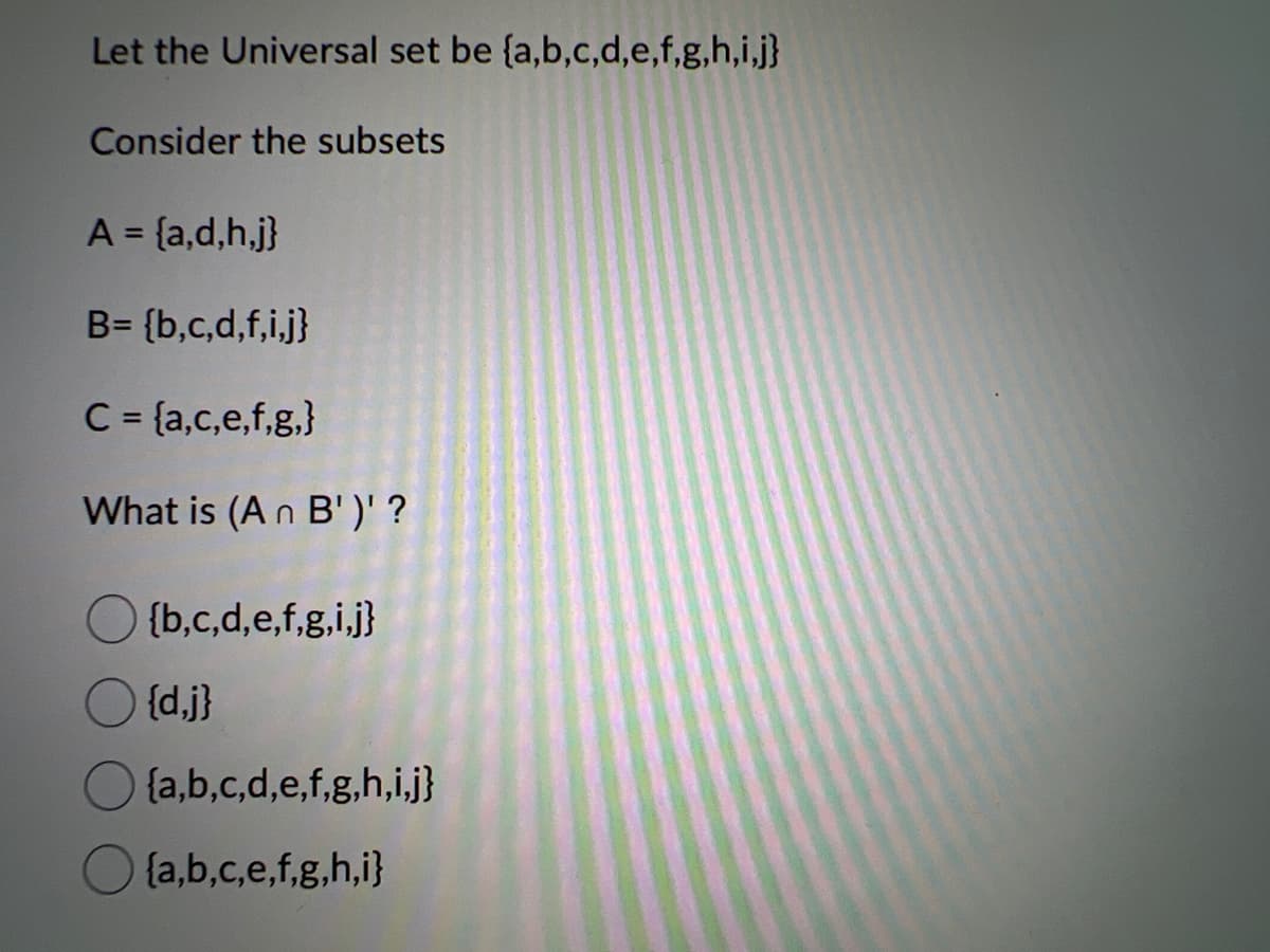 Let the Universal set be {a,b,c,d,e,f,g,h,i,j}
Consider the subsets
A = {a,d,h,j}
B= {b,c,d,f,i,j}
C = {a,c,e,f,g,}
What is (An B')' ?
{b,c,d,e,f,g,i,j}
{d,j}
{a,b,c,d,e,f,g,h,i,j}
{a,b,c,e,f,g,h,i}