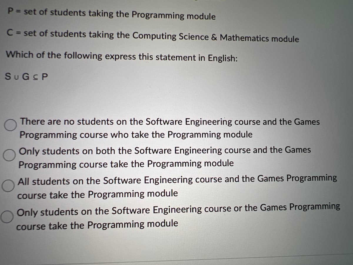 P = set of students taking the Programming module
C = set of students taking the Computing Science & Mathematics module
Which of the following express this statement in English:
SuGsP
There are no students on the Software Engineering course and the Games
Programming course who take the Programming module
Only students on both the Software Engineering course and the Games
Programming course take the Programming module
All students on the Software Engineering course and the Games Programming
course take the Programming module
Only students on the Software Engineering course or the Games Programming
course take the Programming module