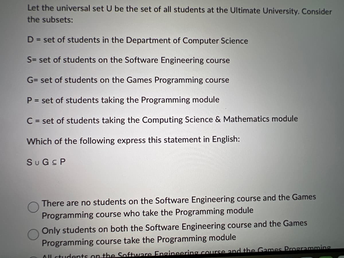 Let the universal set U be the set of all students at the Ultimate University. Consider
the subsets:
D = set of students in the Department of Computer Science
S= set of students on the Software Engineering course
G= set of students on the Games Programming course
P = set of students taking the Programming module
C = set of students taking the Computing Science & Mathematics module
Which of the following express this statement in English:
SUGSP
There are no students on the Software Engineering course and the Games
Programming course who take the Programming module
Only students on both the Software Engineering course and the Games
Programming course take the Programming module
All students on the Software Engineering course and the Games Programming