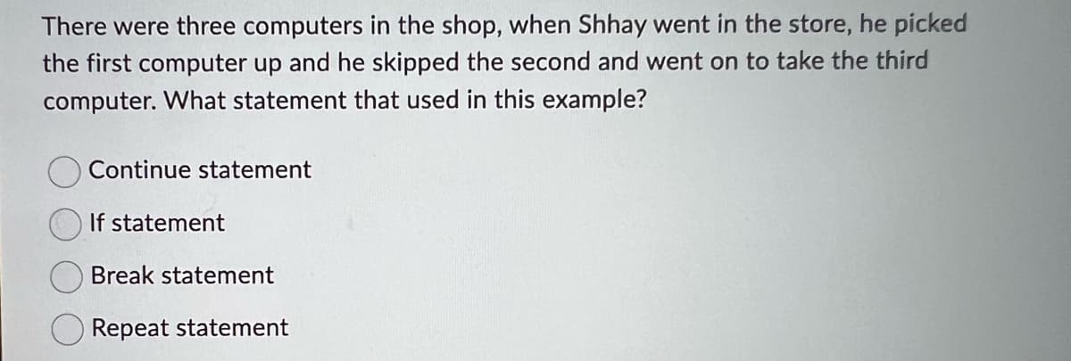 There were three computers in the shop, when Shhay went in the store, he picked
the first computer up and he skipped the second and went on to take the third
computer. What statement that used in this example?
Continue statement
If statement
Break statement
Repeat statement