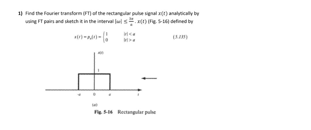 1) Find the Fourier transform (FT) of the rectangular pulse signal x(t) analytically by
using FT pairs and sketch it in the interval lw| <". x(t) (Fig. 5-16) defined by
x(1) =P.(t) =
(5.135)
Ie|> a
D.
(a)
Fig. 5-16 Rectangular pulse
