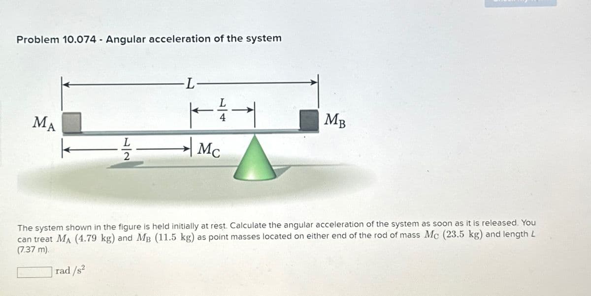 Problem 10.074 Angular acceleration of the system
MA
L2
-L-
4
Mc
→
MB
The system shown in the figure is held initially at rest. Calculate the angular acceleration of the system as soon as it is released. You
can treat MA (4.79 kg) and MB (11.5 kg) as point masses located on either end of the rod of mass Mc (23.5 kg) and length L
(7.37 m).
rad/s²