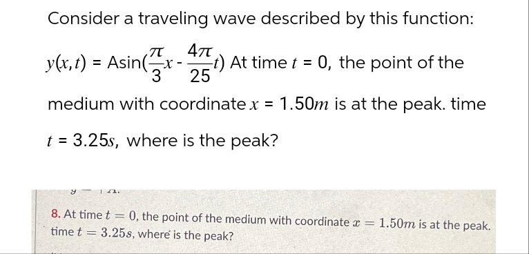 Consider a traveling wave described by this function:
π
Απ
(t) At time t = 0, the point of the
y(x,t) = Asin (3x-25
medium with coordinate x = 1.50m is at the peak. time
t = 3.25s, where is the peak?
8. At time t = 0, the point of the medium with coordinate x =
1.50m is at the peak.
time t
-
3.25s, where is the peak?