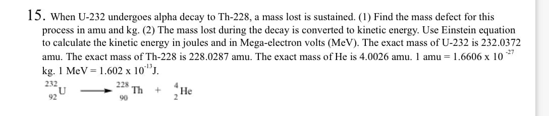 15. When U-232 undergoes alpha decay to Th-228, a mass lost is sustained. (1) Find the mass defect for this
process in amu and kg. (2) The mass lost during the decay is converted to kinetic energy. Use Einstein equation
to calculate the kinetic energy in joules and in Mega-electron volts (MeV). The exact mass of U-232 is 232.0372
amu. The exact mass of Th-228 is 228.0287 amu. The exact mass of He is 4.0026 amu. 1 amu =1.6606 x 10
-27
kg. 1 MeV = 1.602 x 10´J.
232
U
92
228
Th
4
Не
+
90
