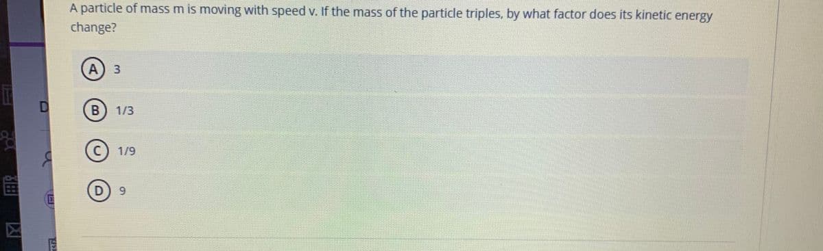 A particle of mass m is moving with speed v. If the mass of the particle triples, by what factor does its kinetic energy
change?
3.
B
1/3
C)
© 1/9
凶
