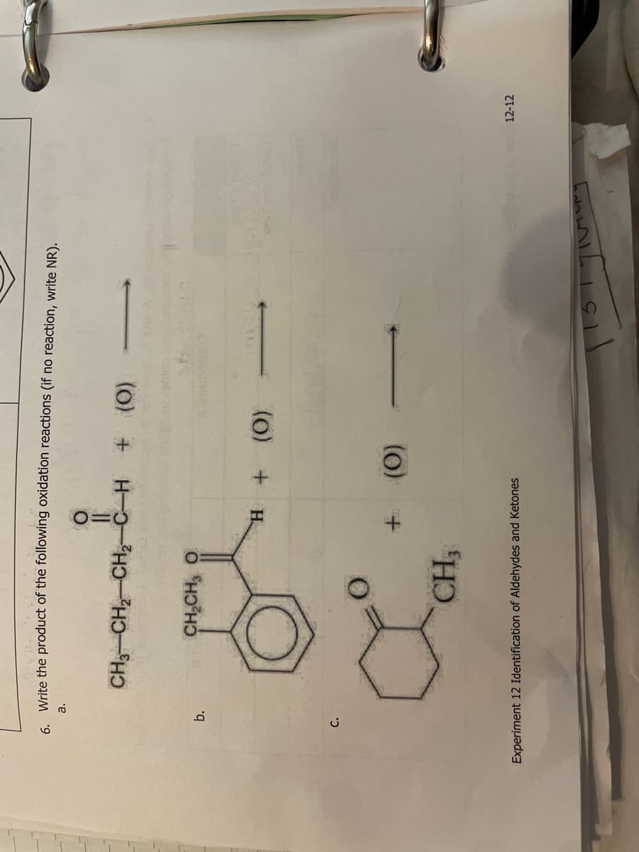6. Write the product of the following oxidation reactions (if no reaction, write NR).
a.
b.
C.
||
CH,CH, CH2C-H + (O)
CHỊCH, Ô
CH3
H + (O)
+
(O)
Experiment 12 Identification of Aldehydes and Ketones
2012
mellet
12-12