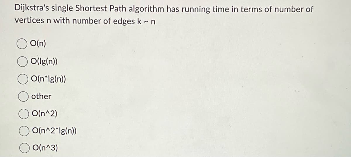 Dijkstra's single Shortest Path algorithm has running time in terms of number of
vertices n with number of edges k~ n
O(n)
O(Ig(n))
O(n*lg(n))
other
O(n^2)
O O(n^2*lg(n))
O(n^3)