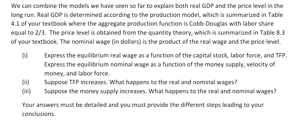 We can combine the models we have seen so far to explain both real GDP and the price level in the
long run. Real GDP is determined according to the production model, which is summarized in Table
4.1 of your textbook where the aggregate production function is Cobb-Douglas with labor share
equal to 2/3. The price level is obtained from the quantity theory, which is summarized in Table 8.3
of your textbook. The nominal wage (in dollars) is the product of the real wage and the price level.
(i)
Express the equilibrium real wage as a function of the capital stock, labor force, and TFP.
Express the equilibrium nominal wage as a function of the money supply, velocity of
money, and labor force.
Suppose TFP increases. What happens to the real and nominal wages?
Suppose the money supply increases. What happens to the real and nominal wages?
Your answers must be detailed and you must provide the different steps leading to your
conclusions.
(ii)
(iii)