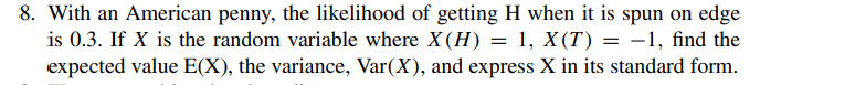 8. With an American penny, the likelihood of getting H when it is spun on edge
is 0.3. If X is the random variable where X (H) = 1, X(T) = −1, find the
expected value E(X), the variance, Var(X), and express X in its standard form.