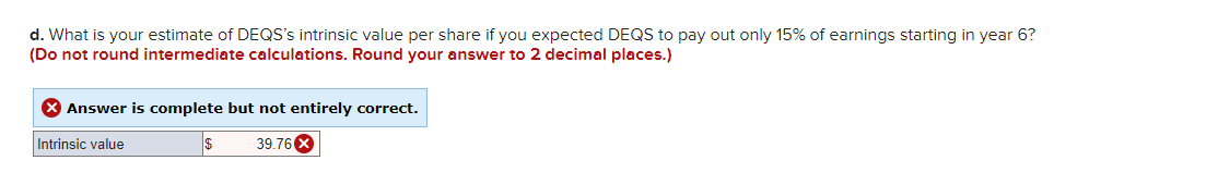 d. What is your estimate of DEQS's intrinsic value per share if you expected DEQS to pay out only 15% of earnings starting in year 6?
(Do not round intermediate calculations. Round your answer to 2 decimal places.)
X Answer is complete but not entirely correct.
Intrinsic value
$
39.76 X