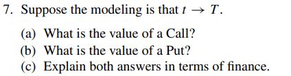 7. Suppose the modeling is that t → T.
(a) What is the value of a Call?
(b) What is the value of a Put?
(c) Explain both answers in terms of finance.