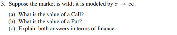 3. Suppose the market is wild; it is modeled by o →
(a) What is the value of a Call?
(b) What is the value of a Put?
(c) Explain both answers in terms of finance.