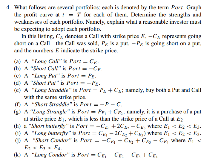 4. What follows are several portfolios; each is denoted by the term Port. Graph
the profit curve at t = T for each of them. Determine the strengths and
weaknesses of each portfolio. Namely, explain what a reasonable investor must
be expecting to adopt each portfolio.
In this listing, CE denotes a Call with strike price E, -CE represents going
short on a Call-the Call was sold, PE is a put, -PE is going short on a put,
and the numbers E indicate the strike price.
(a) A "Long Call" is Port = CE-
(b) A "Short Call" is Port = -CE.
(c) A "Long Put" is Port = PE.
(d) A "Short Put" is Port = - PE.
(e) A "Long Straddle" is Port = PE + C£; namely, buy both a Put and Call
with the same strike price.
(f) A "Short Straddle" is Port = -P - C.
(g) A "Long Strangle" is Port = P£₁ +C£₂; namely, it is a purchase of a put
at strike price E₁, which is less than the strike price of a Call at E2
(h) a "Short butterfly" is Port = −CE₁ +2CE₂ - CE3 where E₁ < E₂ < E3.
(i) A "Long butterfly" is Port = CE₁ -2CE₂ + CE3) where E₁ < E2 < E3.
(j) A "Short Condor" is Port -CE₁ + CE₂ + CE3 - CE4 where E₁ <
=
E2 < E3 < E4.
(k) A "Long Condor" is Port = CE₁-CE₂ - CE3 + CE4