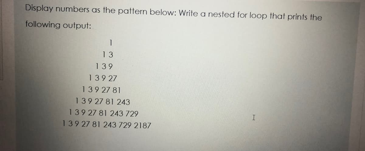 Display numbers as the pattern below: Write a nested for loop that prints the
following output:
1
13
139
139 27
139 27 81
139 27 81 243
13927 81 243 729
13927 81 243 729 2187
