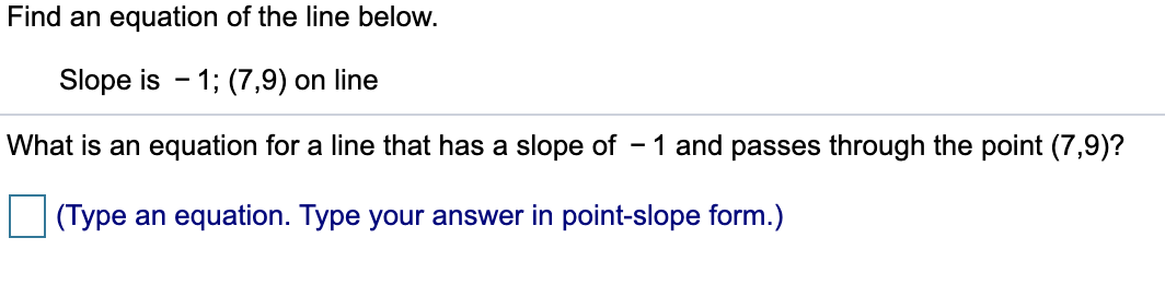 Find an equation of the line below.
Slope is - 1; (7,9) on line
What is an equation for a line that has a slope of – 1 and passes through the point (7,9)?
(Type an equation. Type your answer in point-slope form.)
