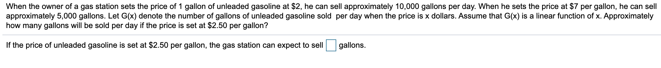 When the owner of a gas station sets the price of 1 gallon of unleaded gasoline at $2, he can sell approximately 10,000 gallons per day. When he sets the price at $7 per gallon, he can sell
approximately 5,000 gallons. Let G(x) denote the number of gallons of unleaded gasoline sold per day when the price is x dollars. Assume that G(x) is a linear function of x. Approximately
how many gallons will be sold per day if the price is set at $2.50 per gallon?
If the price of unleaded gasoline is set at $2.50 per gallon, the gas station can expect to sell
gallons.
