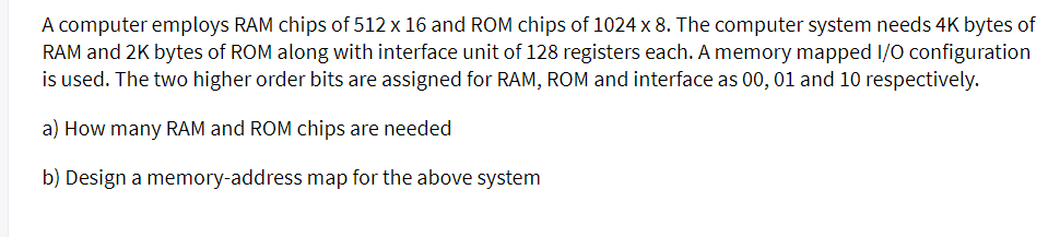 A computer employs RAM chips of 512 x 16 and ROM chips of 1024 x 8. The computer system needs 4K bytes of
RAM and 2K bytes of ROM along with interface unit of 128 registers each. A memory mapped I/O configuration
is used. The two higher order bits are assigned for RAM, ROM and interface as 00, 01 and 10 respectively.
a) How many RAM and ROM chips are needed
b) Design a memory-address map for the above system