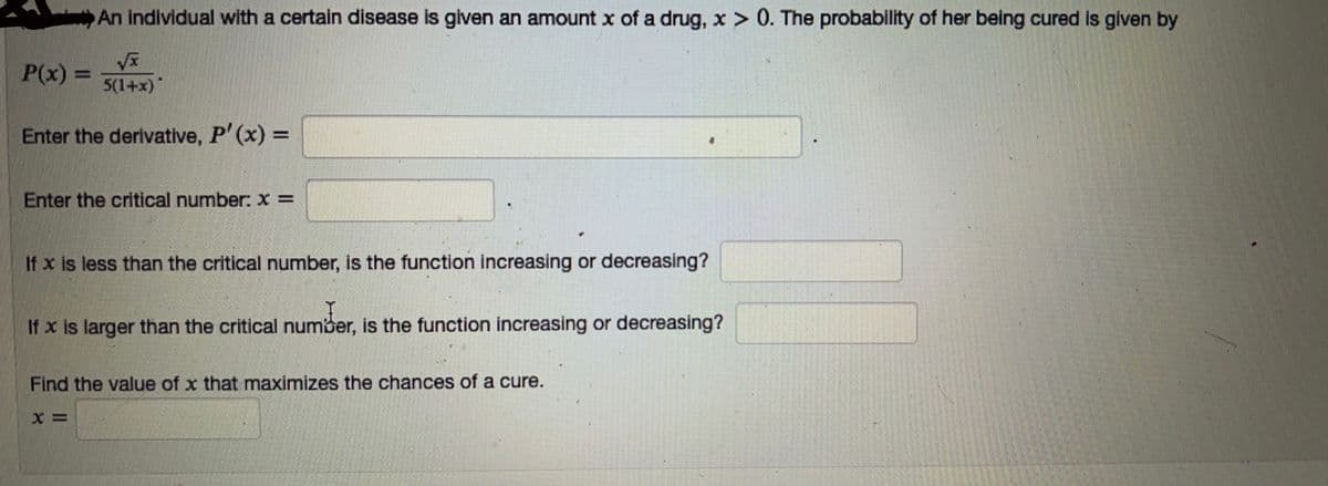 An individual with a certain disease is given an amount x of a drug, x > 0. The probability of her being cured is given by
√x
5(1+x)
P(x) =
Enter the derivative, P'(x) =
Enter the critical number: x =
If x is less than the critical number, is the function increasing or decreasing?
If x is larger than the critical number, is the function increasing or decreasing?
number.
Find the value of x that maximizes the chances of a cure.
X=