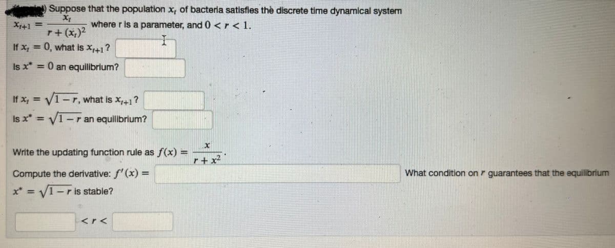 X1+1=
Suppose that the population x, of bacteria satisfies the discrete time dynamical system
Xt
where r is a parameter, and 0 <r < 1.
r+ (x₂)²
If x = 0, what is X₁+1?
Is x* = 0 an equilibrium?
If x₁ = √√/1-7, what is X₁+1 ?
Is x* = √√/1-r an equilibrium?
Write the updating function rule as f(x) =
Compute the derivative: f'(x) =
x* = √1-r is stable?
C
What condition on guarantees that the equilibrium