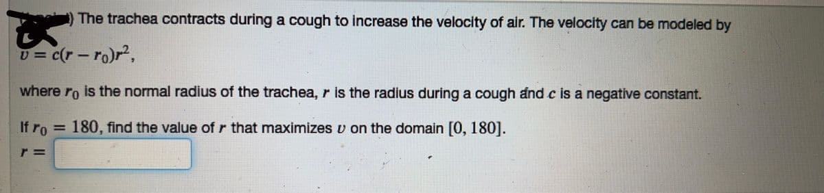 The trachea contracts during a cough to increase the velocity of air. The velocity can be modeled by
v = c(r-ro)r²,
where ro is the normal radius of the trachea, r is the radius during a cough and c is a negative constant.
If ro= 180, find the value of r that maximizes v on the domain [0, 180].