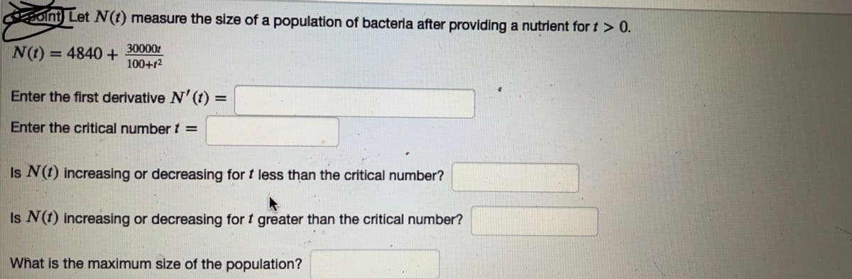 oint) Let N(t) measure the size of a population of bacteria after providing a nutrient for t > 0.
N(t) = 4840 +
30000
100+1²
Enter the first derivative N' (t) =
Enter the critical number t =
Is N (1) increasing or decreasing for t less than the critical number?
Is N (1) increasing or decreasing for t greater than the critical number?
What is the maximum size of the population?