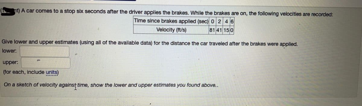 (nt) A car comes to a stop six seconds after the driver applies the brakes. While the brakes are on, the following velocities are recorded:
Time since brakes applied (sec) 0 2 4 6
Velocity (ft/s)
8141 150
Give lower and upper estimates (using all of the available data) for the distance the car traveled after the brakes were applied.
lower:
upper:
(for each, include units)
On a sketch of velocity against time, show the lower and upper estimates you found above..