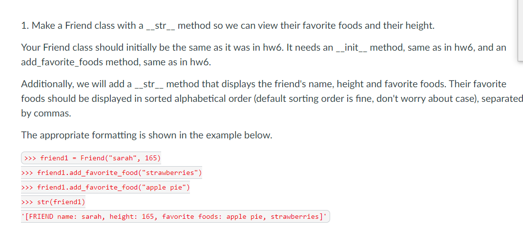 1. Make a Friend class with a __str__ method so we can view their favorite foods and their height.
Your Friend class should initially be the same as it was in hw6. It needs an_init_ method, same as in hw6, and an
add_favorite_foods method, same as in hw6.
Additionally, we will add a _str__ method that displays the friend's name, height and favorite foods. Their favorite
foods should be displayed in sorted alphabetical order (default sorting order is fine, don't worry about case), separated
by commas.
The appropriate formatting is shown in the example below.
>>> friend1 - Friend ("sarah", 165)
>>> friend1.add_favorite_food("strawberries")
>>> friend1.add_favorite_food ("apple pie")
>>> str(friend1)
'[FRIEND name: sarah, height: 165, favorite foods: apple pie, strawberries]
