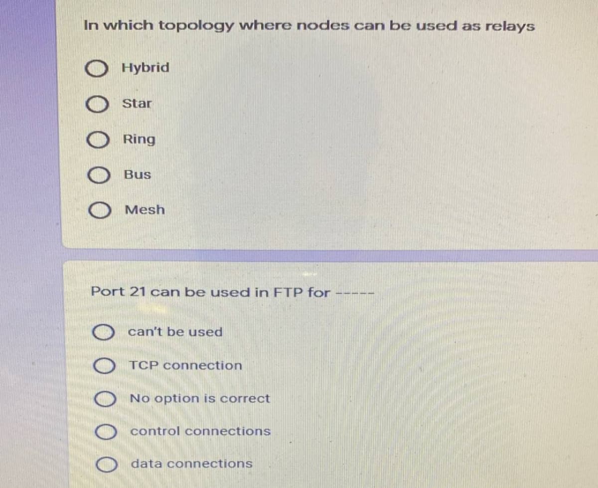 In which topology where nodes can be used as relays
Hybrid
Star
Ring
Bus
Mesh
Port 21 can be used in FTP for
can't be used
TCP connection
O No option is correct
O control connections
O data connections
