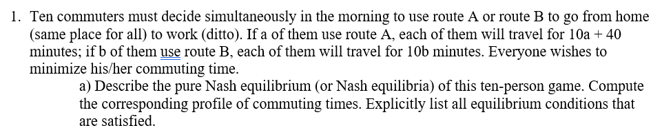 1. Ten commuters must decide simultaneously in the morning to use route A or route B to go from home
(same place for all) to work (ditto). If a of them use route A, each of them will travel for 10a + 40
minutes; if b of them use route B, each of them will travel for 10b minutes. Everyone wishes to
minimize his/her commuting time.
a) Describe the pure Nash equilibrium (or Nash equilibria) of this ten-person game. Compute
the corresponding profile of commuting times. Explicitly list all equilibrium conditions that
are satisfied.
