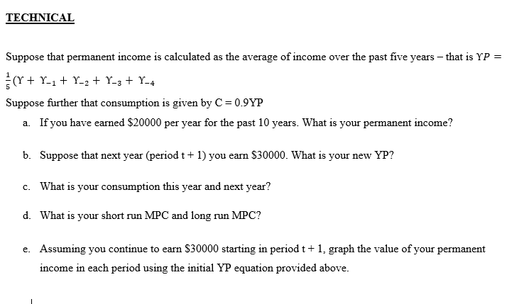 TECHNICAL
Suppose that permanent income is calculated as the average of income over the past five years – that is YP =
(Y + Y-1 + Y-2 + Y-3 + Y-4
Suppose further that consumption is given by C = 0.9YP
a. If you have earned $20000 per year for the past 10 years. What is your permanent income?
b. Suppose that next year (period t + 1) you earn $30000. What is your new YP?
c. What is your consumption this year and next year?
d. What is your short run MPC and long run MPC?
e. Assuming you continue to earn $30000 starting in period t+ 1, graph the value of your permanent
income in each period using the initial YP equation provided above.
