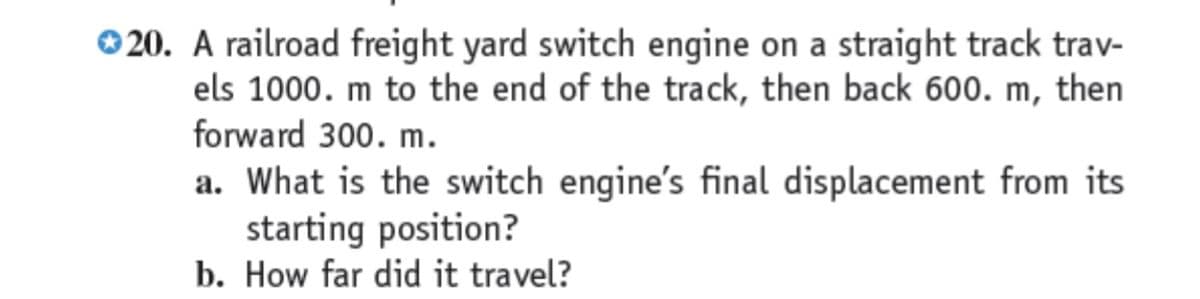 ©20. A railroad freight yard switch engine on a straight track trav-
els 1000. m to the end of the track, then back 600. m, then
forward 300. m.
a. What is the switch engine's final displacement from its
starting position?
b. How far did it travel?
