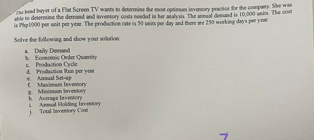 The head buyer of a Flat Screen TV wants to determine the most optimum inventory practice for the company. She was
able to determine the demand and inventory costs needed in her analysis. The annual demand is 10,000 units. The cost
is Php1000 per unit per year. The production rate is 50 units per day and there are 250 working days per year.
Solve the following and show your solution:
a. Daily Demand
b. Economic Order Quantity
c. Production Cycle
d. Production Run per year
e.
f.
Annual Set-up
Maximum Inventory
g. Minimum Inventory
h. Average Inventory
i.
Annual Holding Inventory
Total Inventory Cost
7