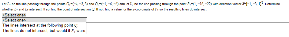 Let I be the line passing through the points Q₁=(-4, −3, 3) and Q₂−(−1, -6, -6) and let L₂ be the line passing through the point P₁-(1, -16, -22) with direction vector -[-1, -3, 1]³. Determine
whether L₁ and L₂ intersect. If so, find the point of intersection Q. If not, find a value for the z-coordinate of P₁ so the resulting lines do intersect.
<Select one>
<Select one>
The lines intersect at the following point Q:
The lines do not intersect, but would if P₂ were: