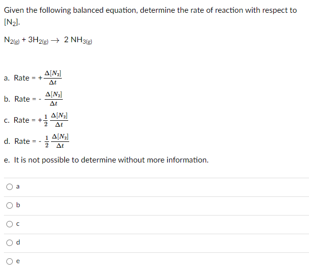 Given the following balanced equation, determine the rate of reaction with respect to
[N2].
N22) + 3H2lg) → 2 NH3(3)
A[N2]
= +
a. Rate
At
A[N;]
b. Rate
At
1 A[N2]
c. Rate = +
2
At
1 A[N2]
d. Rate
At
e. It is not possible to determine without more information.
a
b.
