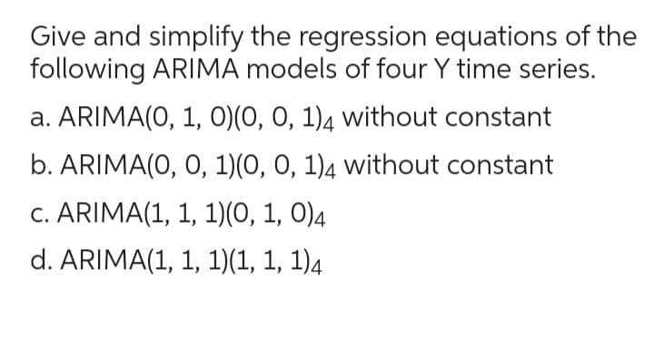 Give and simplify the regression equations of the
following ARIMA models of four Y time series.
a. ARIMA(0, 1, 0)(0, 0, 1)4 without constant
b. ARIMA(0, 0, 1)(0, 0, 1)4 without constant
c. ARIMA(1, 1, 1)(0, 1, 0)4
d. ARIMA(1, 1, 1)(1, 1, 1)4