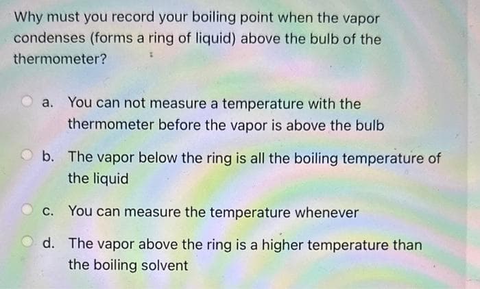 Why must you record your boiling point when the vapor
condenses (forms a ring of liquid) above the bulb of the
thermometer?
You can not measure a temperature with the
thermometer before the vapor is above the bulb
b. The vapor below the ring is all the boiling temperature of
the liquid
c. You can measure the temperature whenever
d. The vapor above the ring is a higher temperature than
the boiling solvent