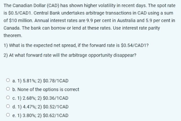 The Canadian Dollar (CAD) has shown higher volatility in recent days. The spot rate
is $0.5/CAD1. Central Bank undertakes arbitrage transactions in CAD using a sum
of $10 million. Annual interest rates are 9.9 per cent in Australia and 5.9 per cent in
Canada. The bank can borrow or lend at these rates. Use interest rate parity
theorem.
1) What is the expected net spread, if the forward rate is $0.54/CAD1?
2) At what forward rate will the arbitrage opportunity disappear?
O a. 1) 5.81%; 2) $0.78/1CAD
O b. None of the options is correct
O c. 1) 2.68%; 2) $0.36/1CAD
O d. 1) 4.47%; 2) $0.52/1CAD
O e. 1) 3.80%; 2) $0.62/1CAD